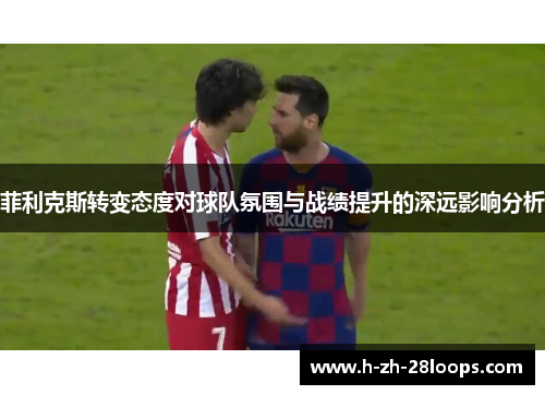 菲利克斯转变态度对球队氛围与战绩提升的深远影响分析 菲利克斯转变态度对球队氛围与战绩提升的深远影响分析