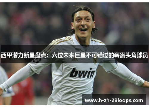 西甲潜力新星盘点：六位未来巨星不可错过的崭露头角球员