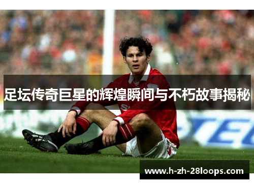 足坛传奇巨星的辉煌瞬间与不朽故事揭秘