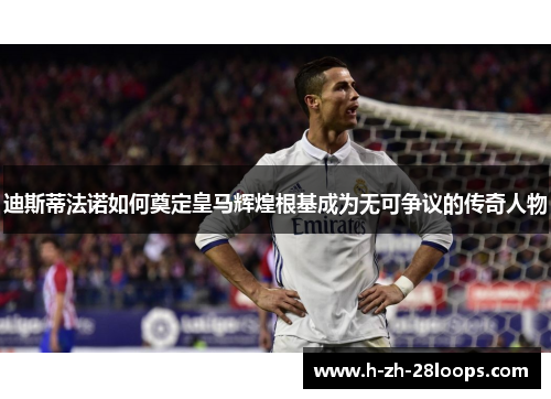 迪斯蒂法诺如何奠定皇马辉煌根基成为无可争议的传奇人物