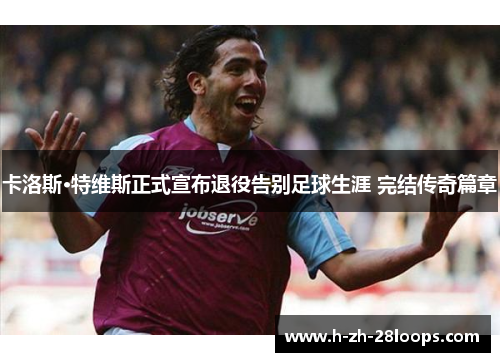 卡洛斯·特维斯正式宣布退役告别足球生涯 完结传奇篇章